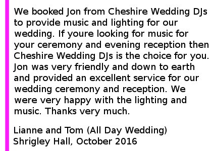 Shrigley Hall DJ Review 2016 - We booked Jon from Cheshire Wedding DJs to provide music and lighting for our wedding. If youre looking for music for your ceremony and evening reception then Cheshire Wedding DJs is the choice for you. Jon was very friendly and down to earth and provided an excellent service for our wedding ceremony and reception. We were very happy with the lighting and music. Thanks very much. Shrigley Hall Wedding DJ